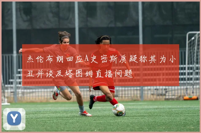 杰伦布朗回应A史密斯质疑称其为小丑并谈及塔图姆直播问题