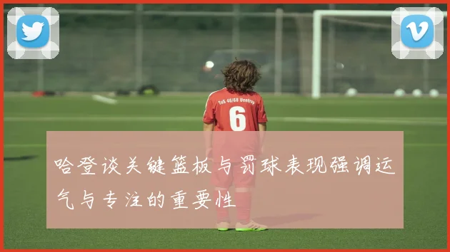 哈登谈关键篮板与罚球表现强调运气与专注的重要性
