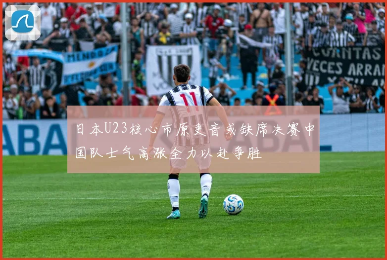 日本U23核心市原吏音或缺席决赛中国队士气高涨全力以赴争胜