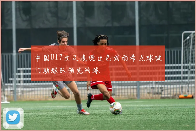中国U17女足表现出色刘雨希点球破门助球队领先两球