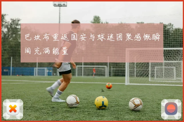 巴坎布重返国安与球迷团聚感慨瞬间充满能量