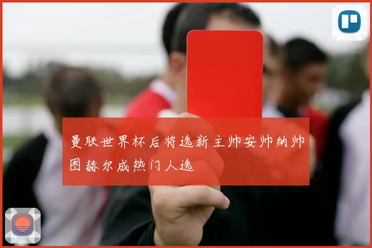 曼联世界杯后将选新主帅安帅纳帅图赫尔成热门人选