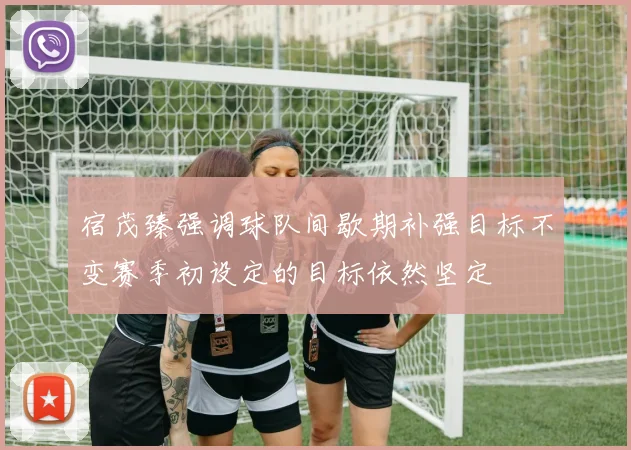 宿茂臻强调球队间歇期补强目标不变赛季初设定的目标依然坚定