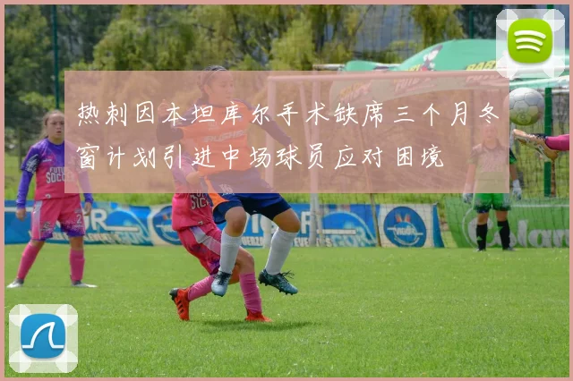 热刺因本坦库尔手术缺席三个月冬窗计划引进中场球员应对困境
