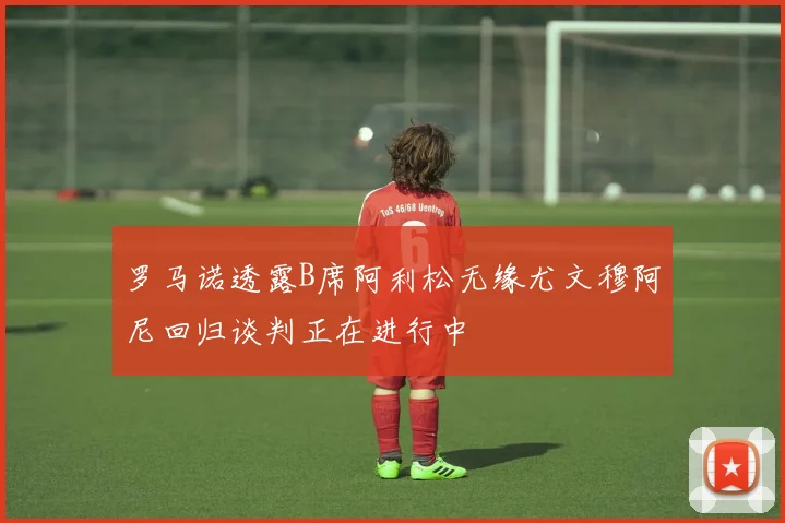 罗马诺透露B席阿利松无缘尤文穆阿尼回归谈判正在进行中