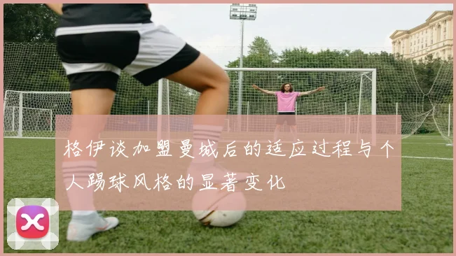 格伊谈加盟曼城后的适应过程与个人踢球风格的显著变化