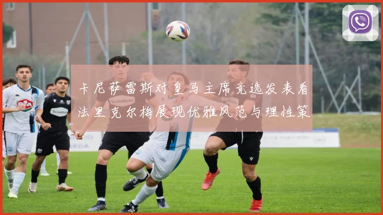 卡尼萨雷斯对皇马主席竞选发表看法里克尔梅展现优雅风范与理性策略
