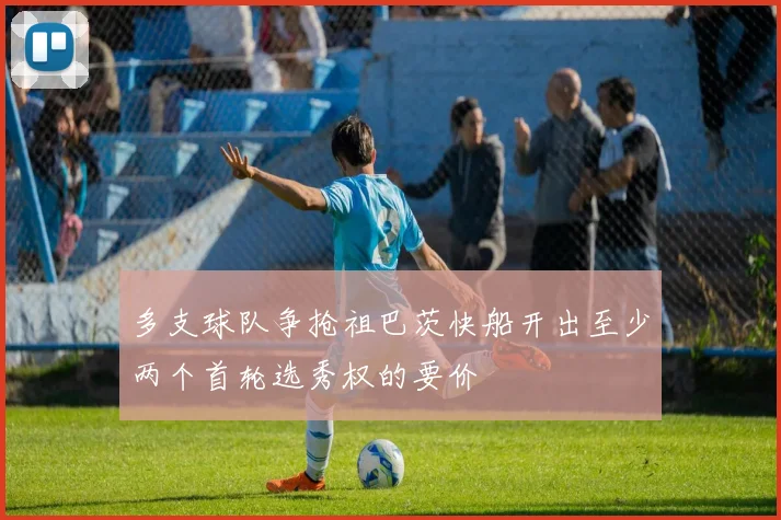 多支球队争抢祖巴茨快船开出至少两个首轮选秀权的要价