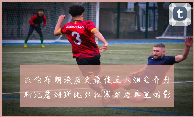 杰伦布朗谈历史最佳五人组合乔丹科比詹姆斯比尔拉塞尔与库里的影响力