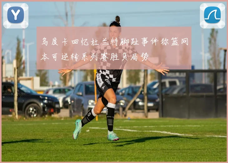 乌度卡回忆杜兰特脚趾事件称篮网本可逆转系列赛胜负局势