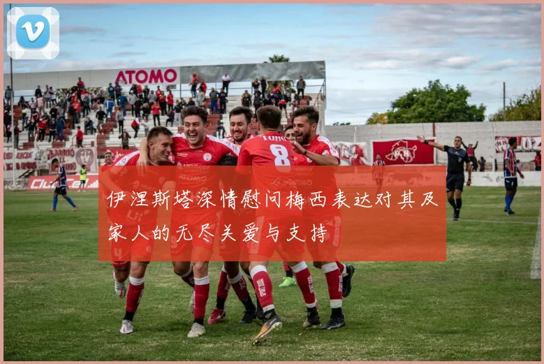 伊涅斯塔深情慰问梅西表达对其及家人的无尽关爱与支持